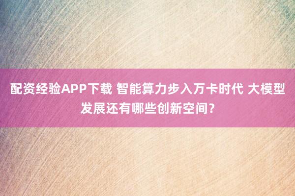 配资经验APP下载 智能算力步入万卡时代 大模型发展还有哪些创新空间？