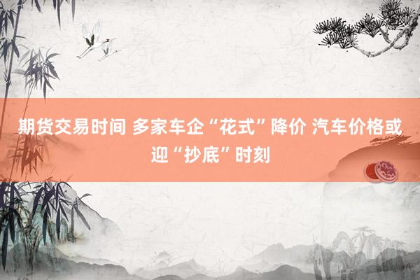 期货交易时间 多家车企“花式”降价 汽车价格或迎“抄底”时刻