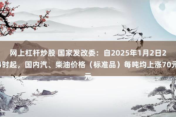 网上杠杆炒股 国家发改委：自2025年1月2日24时起，国内汽、柴油价格（标准品）每吨均上涨70元