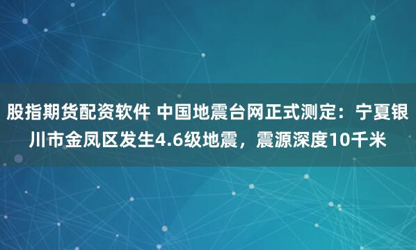 股指期货配资软件 中国地震台网正式测定：宁夏银川市金凤区发生4.6级地震，震源深度10千米