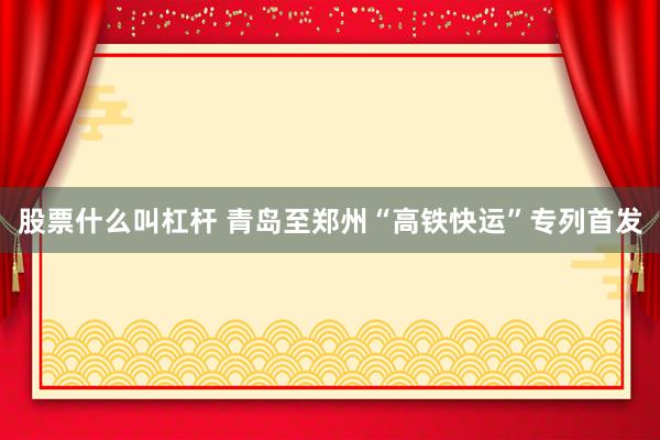 股票什么叫杠杆 青岛至郑州“高铁快运”专列首发