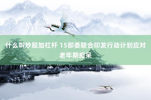 什么叫炒股加杠杆 15部委联合印发行动计划应对老年期痴呆
