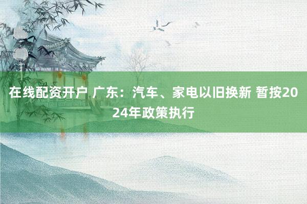 在线配资开户 广东：汽车、家电以旧换新 暂按2024年政策执行