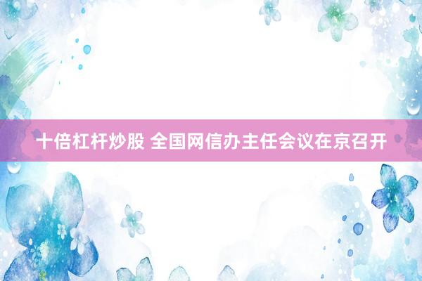 十倍杠杆炒股 全国网信办主任会议在京召开