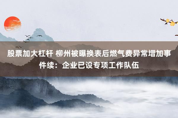 股票加大杠杆 柳州被曝换表后燃气费异常增加事件续：企业已设专项工作队伍