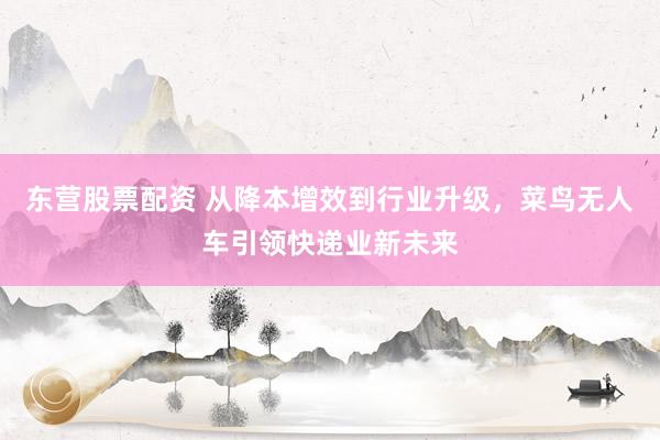 东营股票配资 从降本增效到行业升级，菜鸟无人车引领快递业新未来