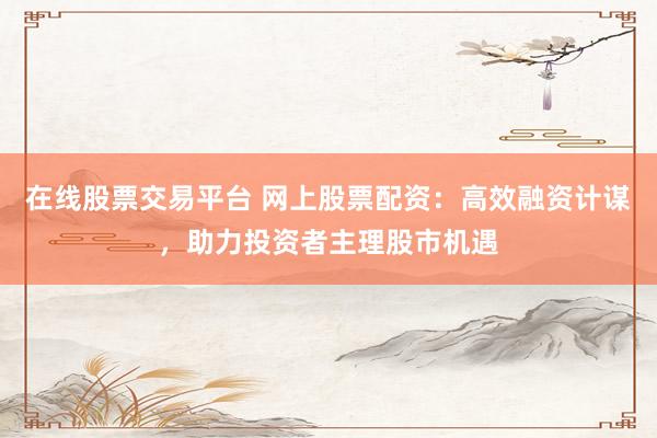 在线股票交易平台 网上股票配资：高效融资计谋，助力投资者主理股市机遇