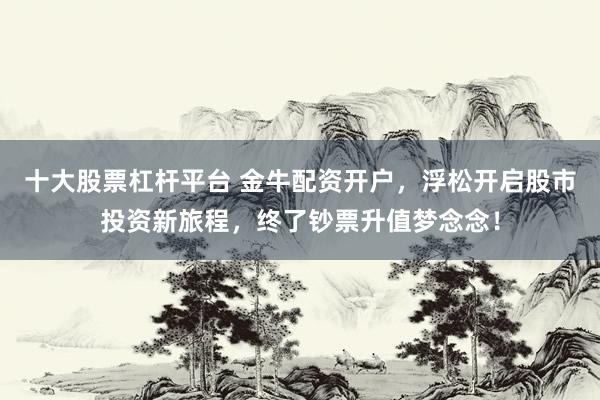 十大股票杠杆平台 金牛配资开户，浮松开启股市投资新旅程，终了钞票升值梦念念！
