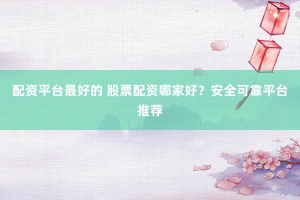 配资平台最好的 股票配资哪家好？安全可靠平台推荐