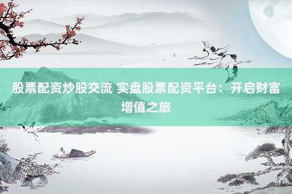股票配资炒股交流 实盘股票配资平台：开启财富增值之旅