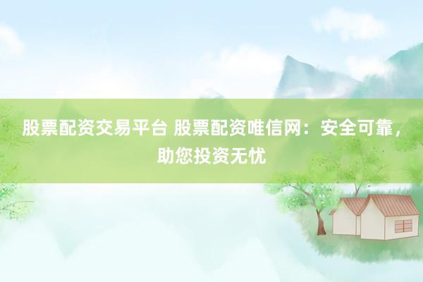 股票配资交易平台 股票配资唯信网：安全可靠，助您投资无忧