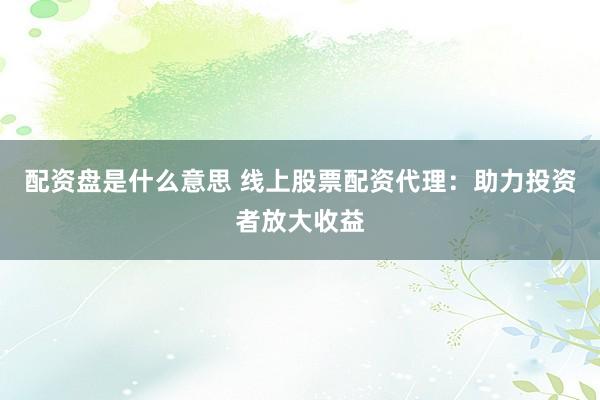 配资盘是什么意思 线上股票配资代理：助力投资者放大收益