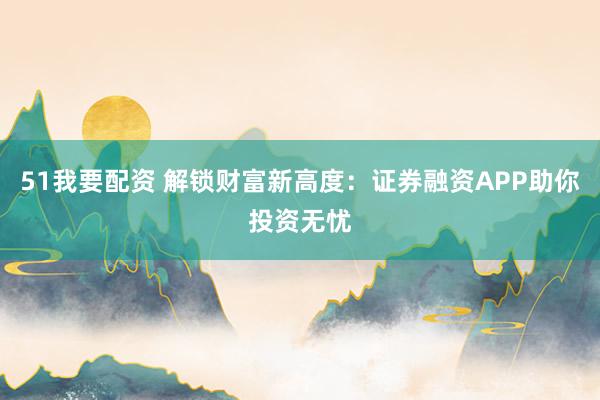 51我要配资 解锁财富新高度：证券融资APP助你投资无忧