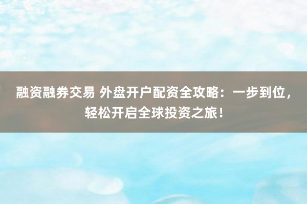 融资融券交易 外盘开户配资全攻略：一步到位，轻松开启全球投资之旅！