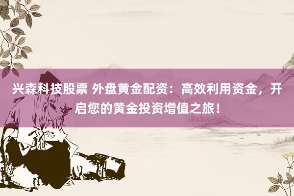 兴森科技股票 外盘黄金配资：高效利用资金，开启您的黄金投资增值之旅！