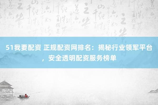 51我要配资 正规配资网排名：揭秘行业领军平台，安全透明配资服务榜单