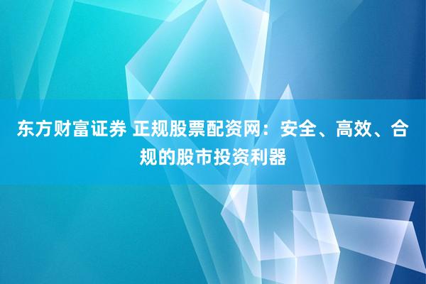 东方财富证券 正规股票配资网：安全、高效、合规的股市投资利器