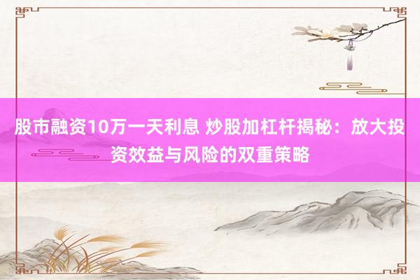 股市融资10万一天利息 炒股加杠杆揭秘：放大投资效益与风险的双重策略