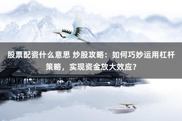 股票配资什么意思 炒股攻略：如何巧妙运用杠杆策略，实现资金放大效应？