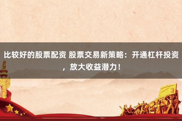 比较好的股票配资 股票交易新策略：开通杠杆投资，放大收益潜力！