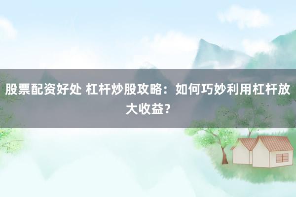 股票配资好处 杠杆炒股攻略：如何巧妙利用杠杆放大收益？