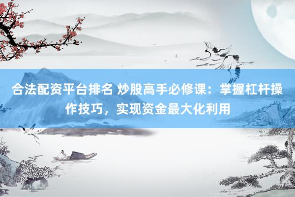 合法配资平台排名 炒股高手必修课：掌握杠杆操作技巧，实现资金最大化利用