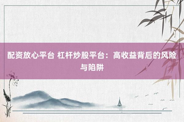 配资放心平台 杠杆炒股平台：高收益背后的风险与陷阱