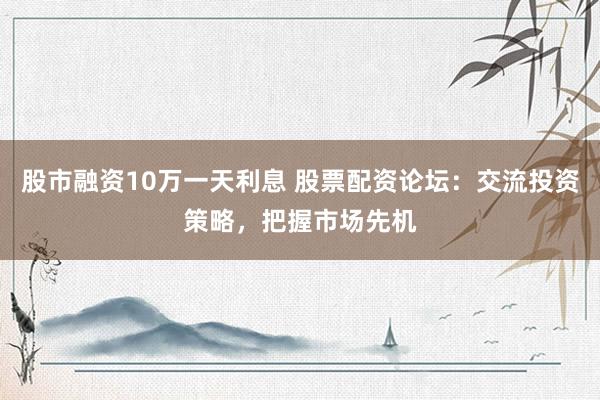 股市融资10万一天利息 股票配资论坛：交流投资策略，把握市场先机