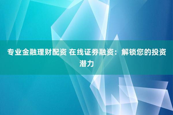 专业金融理财配资 在线证劵融资：解锁您的投资潜力