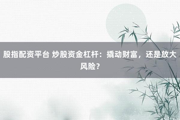 股指配资平台 炒股资金杠杆：撬动财富，还是放大风险？
