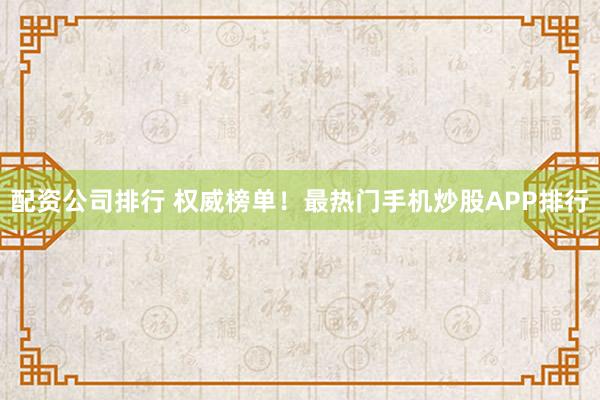 配资公司排行 权威榜单！最热门手机炒股APP排行