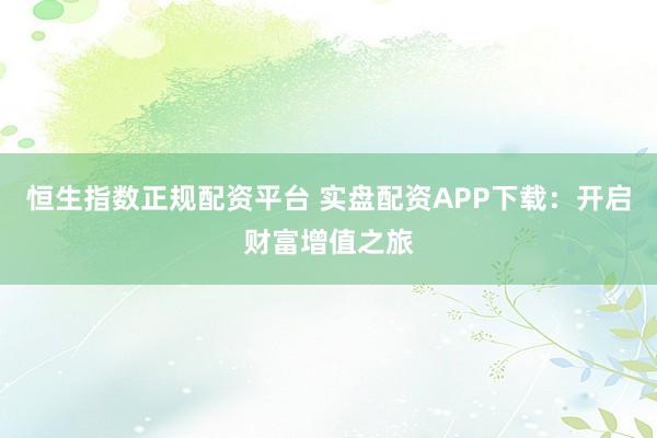 恒生指数正规配资平台 实盘配资APP下载：开启财富增值之旅