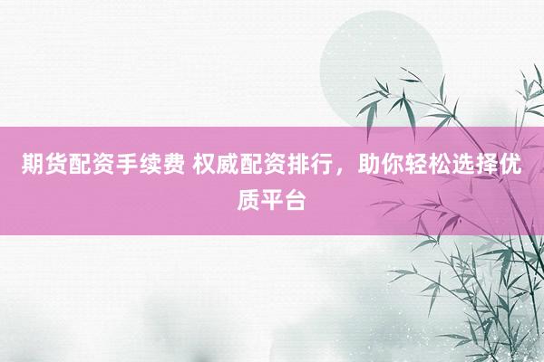 期货配资手续费 权威配资排行，助你轻松选择优质平台