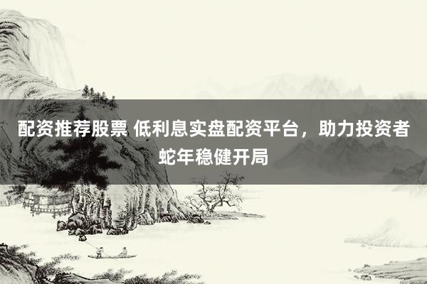 配资推荐股票 低利息实盘配资平台，助力投资者蛇年稳健开局