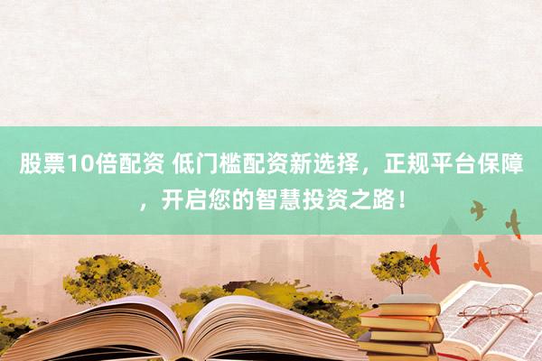 股票10倍配资 低门槛配资新选择，正规平台保障，开启您的智慧投资之路！