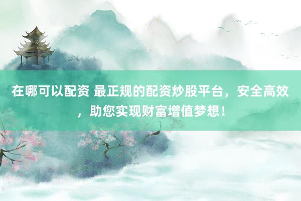 在哪可以配资 最正规的配资炒股平台，安全高效，助您实现财富增值梦想！