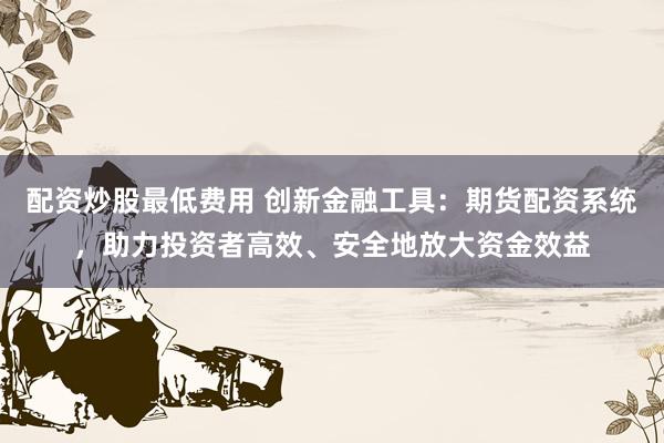配资炒股最低费用 创新金融工具：期货配资系统，助力投资者高效、安全地放大资金效益