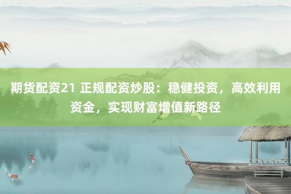 期货配资21 正规配资炒股：稳健投资，高效利用资金，实现财富增值新路径
