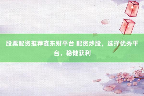 股票配资推荐鑫东财平台 配资炒股，选择优秀平台，稳健获利