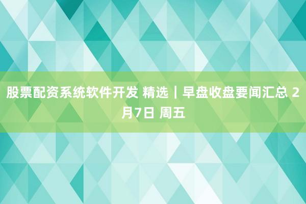 股票配资系统软件开发 精选｜早盘收盘要闻汇总 2月7日 周五