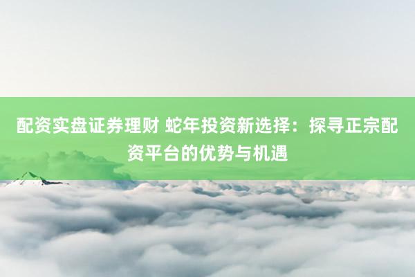配资实盘证券理财 蛇年投资新选择：探寻正宗配资平台的优势与机遇