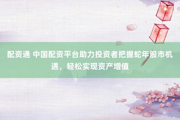 配资通 中国配资平台助力投资者把握蛇年股市机遇，轻松实现资产增值