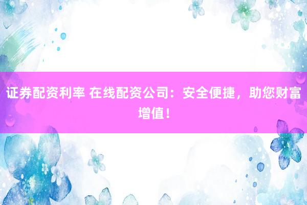 证券配资利率 在线配资公司：安全便捷，助您财富增值！