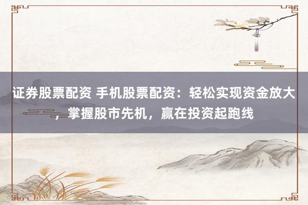 证券股票配资 手机股票配资：轻松实现资金放大，掌握股市先机，赢在投资起跑线