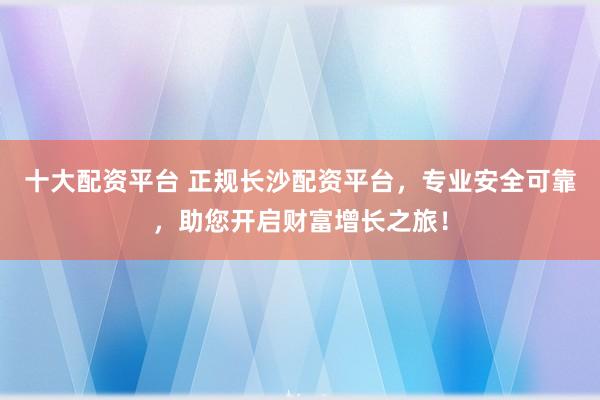 十大配资平台 正规长沙配资平台，专业安全可靠，助您开启财富增长之旅！