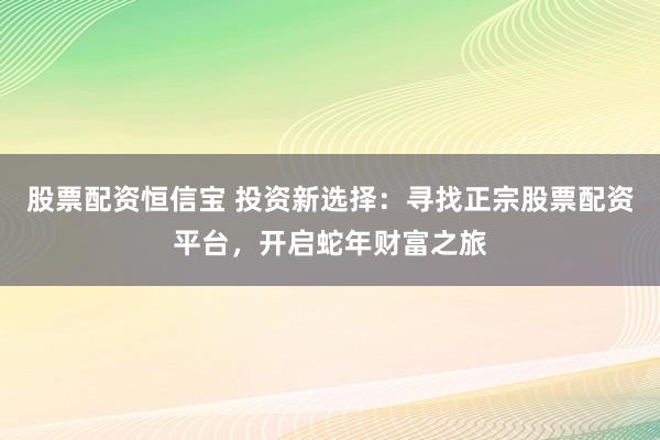 股票配资恒信宝 投资新选择：寻找正宗股票配资平台，开启蛇年财富之旅