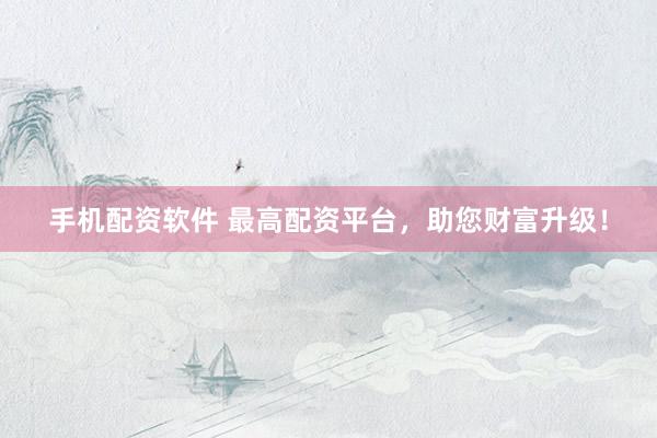 手机配资软件 最高配资平台，助您财富升级！