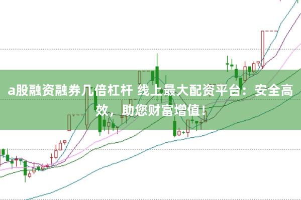 a股融资融券几倍杠杆 线上最大配资平台：安全高效，助您财富增值！