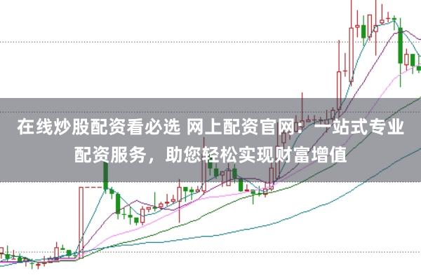 在线炒股配资看必选 网上配资官网：一站式专业配资服务，助您轻松实现财富增值