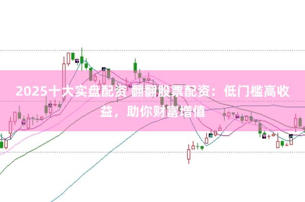 2025十大实盘配资 翻翻股票配资：低门槛高收益，助你财富增值